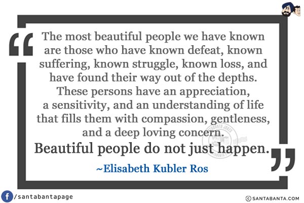 The most beautiful people we have known are those who have known defeat, known suffering, known struggle, known loss, and have found their way out of the depths. These persons have an appreciation, a sensitivity, and an understanding of life that fills them with compassion, gentleness, and a deep loving concern. Beautiful people do not just happen.