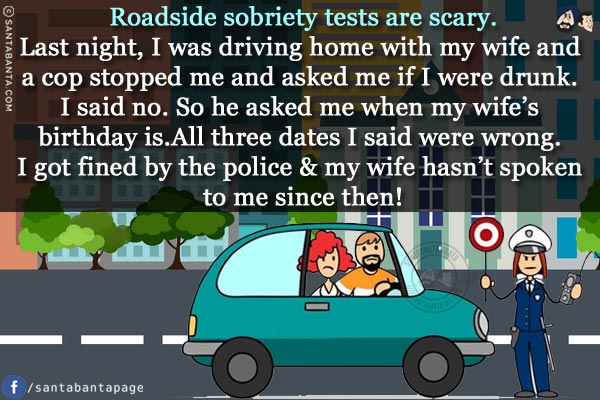 Roadside sobriety tests are scary.<br/>
Last night, I was driving home with my wife and a cop stopped me and asked me if I were drunk. I said no. So he asked me when my wife's birthday is.<br/>
All three dates I said were wrong. I got fined by the police & my wife hasn't spoken to me since then!