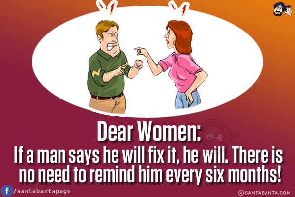 Dear Women:<br/>
If a man says he will fix it, he will.<br/>
There is no need to remind him every six months!