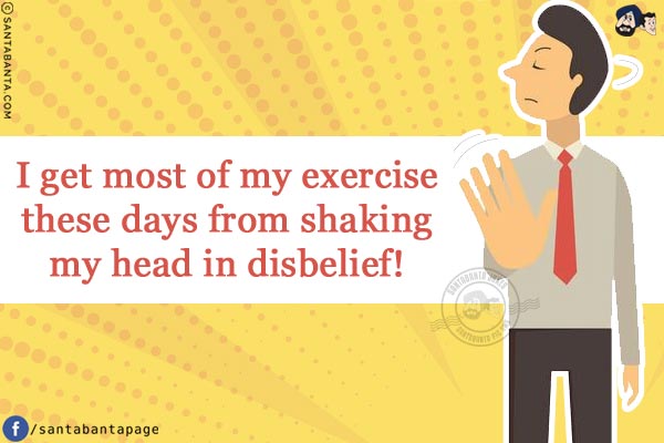 I get most of my exercise these days from shaking my head in disbelief!