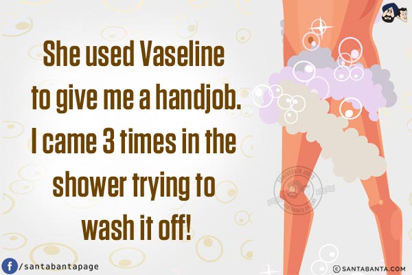 She used Vaseline to give me a handjob.<br/>
I came 3 times in the shower trying to wash it off!