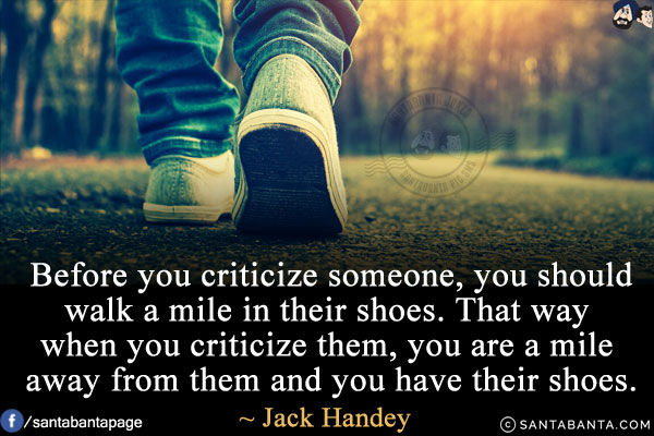 Before you criticize someone, you should walk a mile in their shoes. That way when you criticize them, you are a mile away from them and you have their shoes.