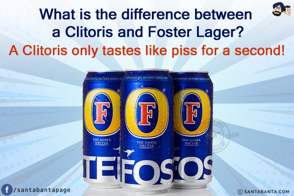 What is the difference between a Clitoris and Foster Lager?<br/>
A Clitoris only tastes like piss for a second!