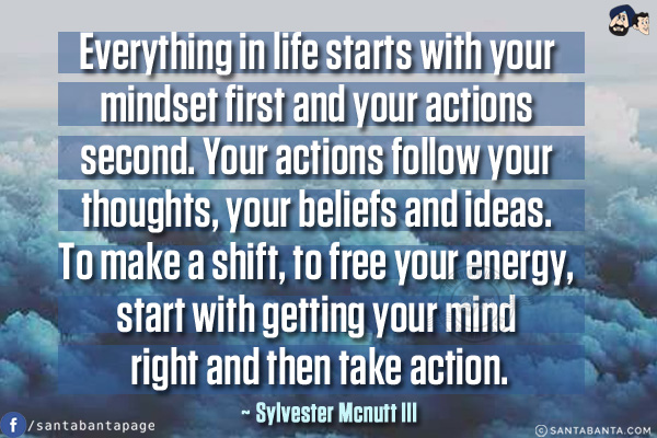 Everything in life starts with your mindset first and your actions second. Your actions follow your thoughts, your beliefs and ideas. To make a shift, to free your energy, start with getting your mind right and then take action.