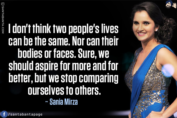 I don't think two people's lives can be the same. Nor can their bodies or faces. Sure, we should aspire for more and for better, but we stop comparing ourselves to others.