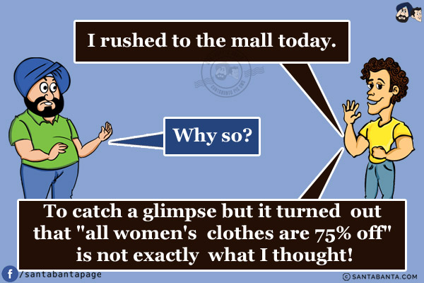 Banta: I rushed to the mall today.<br/>
Santa: Why so?<br/>
Banta: To catch a glimpse but it turned out that `all women's clothes are 75% off` is not exactly what I thought!