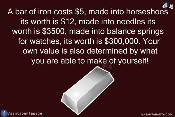 A bar of iron costs $5, made into horseshoes its worth is $12, made into needles its worth is $3500, made into balance springs for watches, its worth is $300,000.<br/>
Your own value is also determined by what you are able to make of yourself!