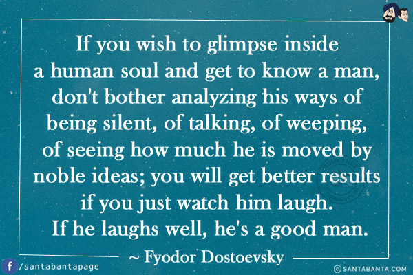 If you wish to glimpse inside a human soul and get to know a man, don't bother analyzing his ways of being silent, of talking, of weeping, of seeing how much he is moved by noble ideas; you will get better results if you just watch him laugh. If he laughs well, he's a good man.