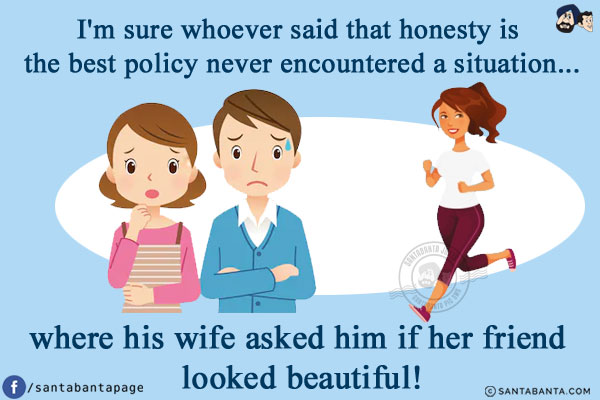 I'm sure whoever said that honesty is the best policy never encountered a situation...<br/>
.<br/>
.<br/>
.<br/>
.<br/>
.<br/>
.<br/>
where his wife asked him if her friend looked beautiful!