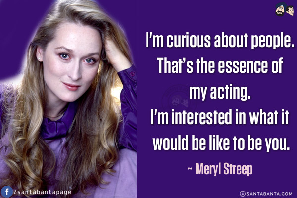 I'm curious about people. That's the essence of my acting. I'm interested in what it would be like to be you.