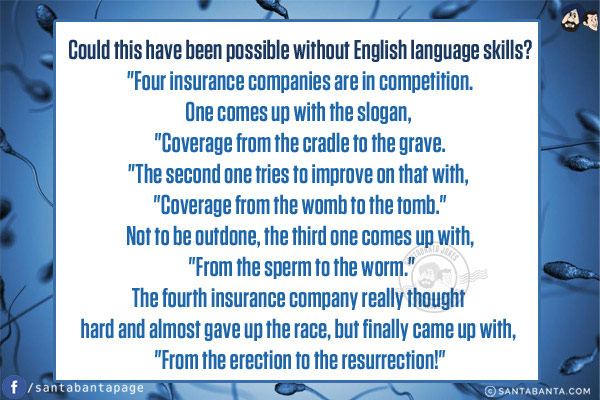 Could this have been possible without English language skills?<br/>

`Four insurance companies are in competition.<br/>
One comes up with the slogan, `Coverage from the cradle to the grave.`<br/>
The second one tries to improve on that with, `Coverage from the womb to the tomb.`<br/>
Not to be outdone, the third one comes up with, `From the sperm to the worm.`<br/>
The fourth insurance company really thought hard and almost gave up the race, but finally came up with, `From the erection to the resurrection!`