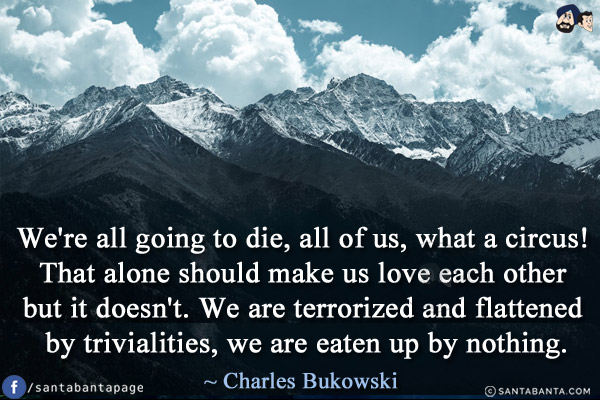 We're all going to die, all of us, what a circus! That alone should make us love each other but it doesn't. We are terrorized and flattened by trivialities, we are eaten up by nothing.