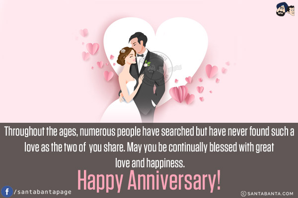 Throughout the ages, numerous people have searched but have never found such a love as the two of you share. May you be continually blessed with great love and happiness.<br/>
Happy Anniversary!