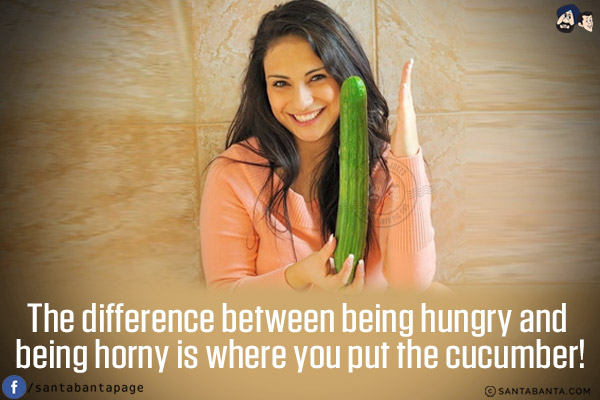 The difference between being hungry and being horny is where you put the cucumber!