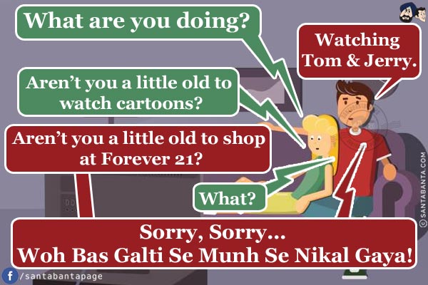 Wife: What are you doing?<br/>
Husband: Watching Tom & Jerry.<br/>
Wife: Aren't you a little old to watch cartoons?<br/>
Husband: Aren't you a little old to shop at Forever 21?<br/>
Wife: What?<br/>
Husband: Sorry, Sorry... Woh Bas Galti Se Munh Se Nikal Gaya!