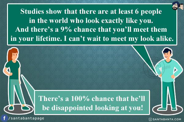 Husband: Studies show that there are at least 6 people in the world who look exactly like you. And there's a 9% chance that you'll meet them in your lifetime. I can't wait to meet my look alike.<br/>
Wife: There's a 100% chance that he'll be disappointed looking at you!