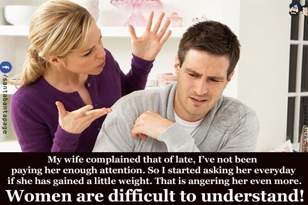 My wife complained that of late, I've not been paying her enough attention. So I started asking her everyday if she has gained a little weight. That is angering her even more.
Women are difficult to understand!