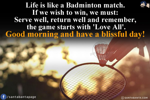 Life is like a Badminton match.<br/>
If we wish to win, we must:<br/>
Serve well, return well and remember, the game starts with 'Love All'.<br/>
Good morning and have a blissful day!