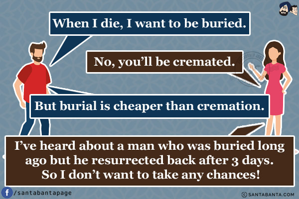 Husband: When I die, I want to be buried.<br/>
Wife: No, you'll be cremated.<br/>
Husband: But burial is cheaper than cremation.<br/>
Wife: I've heard about a man who was buried long ago but he resurrected back after 3 days. So I don't want to take any chances!