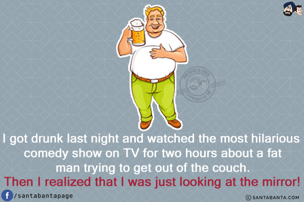 I got drunk last night and watched the most hilarious comedy show on TV for two hours about a fat man trying to get out of the couch.<br/>
Then I realized that I was just looking at the mirror!