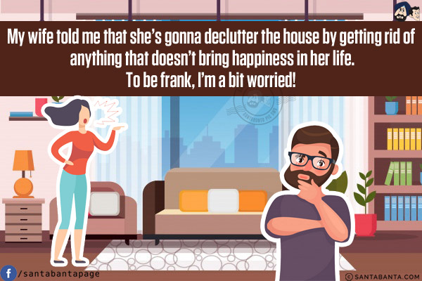 My wife told me that she's gonna declutter the house by getting rid of anything that doesn't bring happiness in her life.<br/>
To be frank, I'm a bit worried!