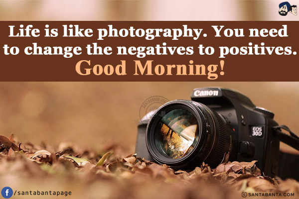 Life is like photography. You need to change the negatives to positives.<br/>
Good Morning!