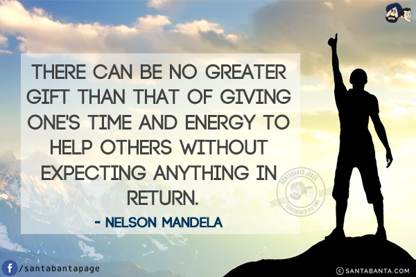 There can be no greater gift than that of giving one's time and energy to help others without expecting anything in return.