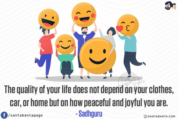 The quality of your life does not depend on your clothes, car, or home but on how peaceful and joyful you are.