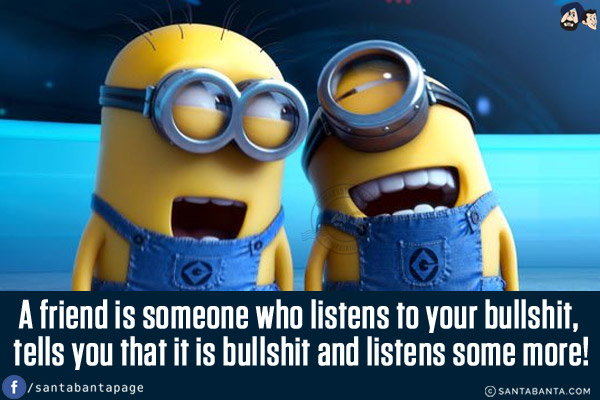 A friend is someone who listens to your bullshit, tells you that it is bullshit and listens some more!