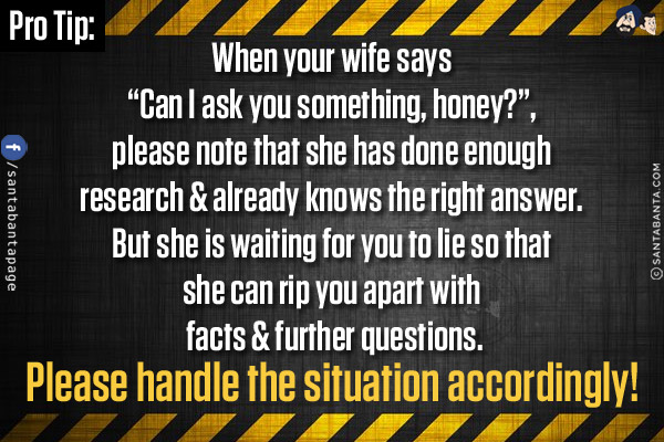 Pro Tip:<br/>
When your wife says `Can I ask you something, honey?`, please note that she has done enough research & already knows the right answer. But she is waiting for you to lie so that she can rip you apart with facts & further questions.<br/>
Please handle the situation accordingly!