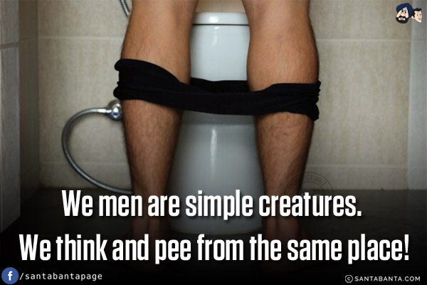 We men are simple creatures. We think and pee from the same place!