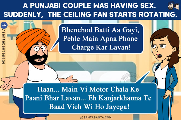 A Punjabi couple was having sex. Suddenly,  the ceiling fan starts rotating.<br/>
Husband: Bhenchod Batti Aa Gayi, Pehle Main Apna Phone Charge Kar Lavan!<br/>
Wife: Haan... Main Vi Motor Chala Ke Paani Bhar Lavan... Eh Kanjarkhanna Te Baad Vich Wi Ho Jayega!