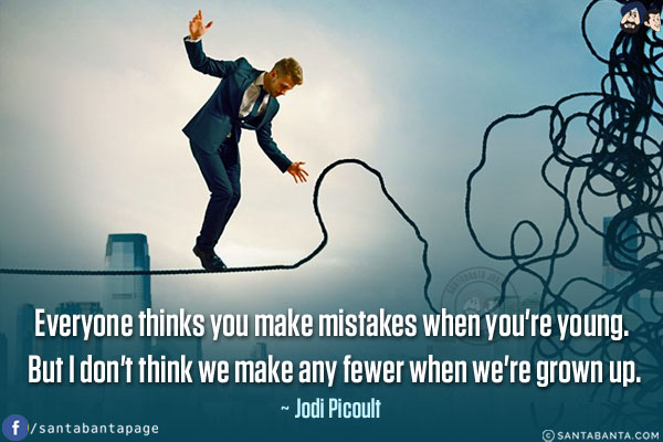 Everyone thinks you make mistakes when you're young. But I don't think we make any fewer when we're grown up.