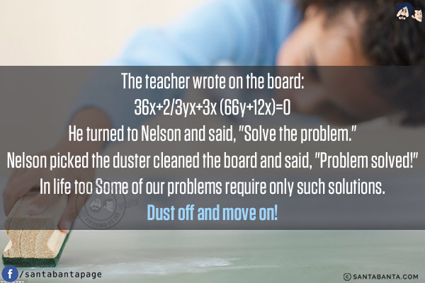 The teacher wrote on the board:<br/>
36x+2/3yx+3x (66y+12x)=0<br/>
He turned to Nelson and said, `Solve the problem.`<br/>
Nelson picked the duster cleaned the board and said, `Problem solved!`<br/>
In life too Some of our problems require only such solutions.<br/>
Dust off and move on!