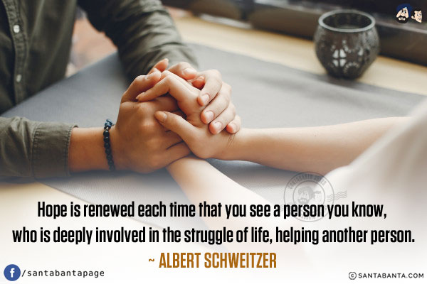 Hope is renewed each time that you see a person you know, who is deeply involved in the struggle of life, helping another person.