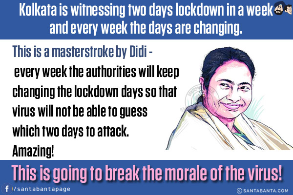 Kolkata is witnessing two days lockdown in a week and every week the days are changing.<br/>

This is a masterstroke by Didi -  every week the authorities will keep changing the lockdown days so that virus will not be able to guess which two days to attack.<br/>
Amazing!<br/>
This is going to break the morale of the virus!