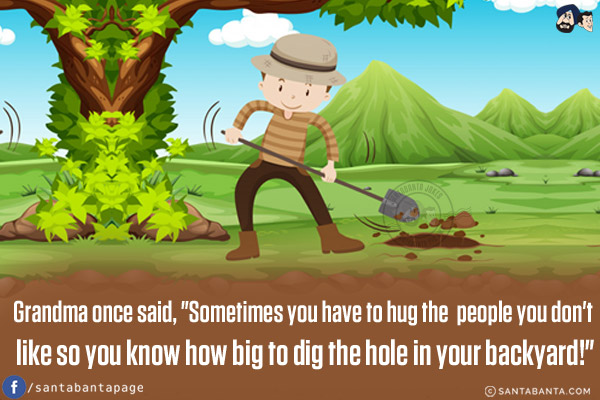 Grandma once said, `Sometimes you have to hug the people you don't like so you know how big to dig the hole in your backyard!`