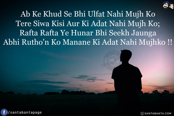 Ab Ke Khud Se Bhi Ulfat Nahi Mujh Ko,<br/>
Tere Siwa Kisi Aur Ki Adat Nahi Mujh Ko;<br/>
Rata Rafta Ye Hunar Bhi Seekh Jaunga,<br/>
Abhi Rutho'n Ko Manane Ki Adat Nahi Mujhko!