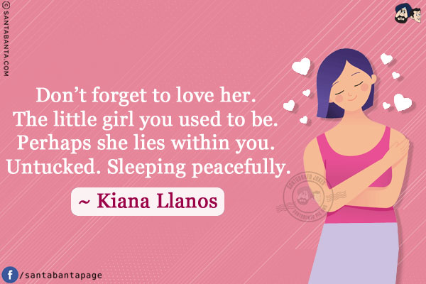 Don't forget to love her. The little girl you used to be. Perhaps she lies withing you. Untucked. Sleeping peacefully.