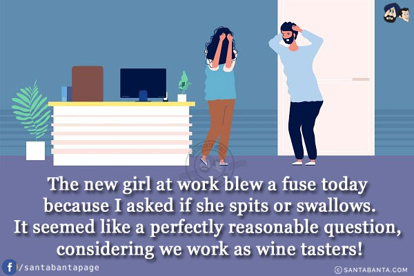 The new girl at work blew a fuse today because I asked if she spits or swallows.<br/>
It seemed like a perfectly reasonable question, considering we work as wine tasters!