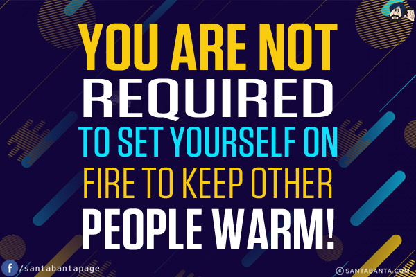 You are not required to set yourself on fire to keep other people warm!