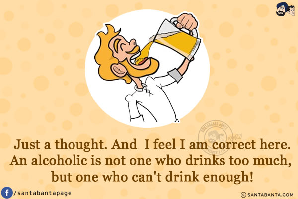 Just a thought. And  I feel I am correct here.<br/>
An alcoholic is not one who drinks too much, but one who can't drink enough!