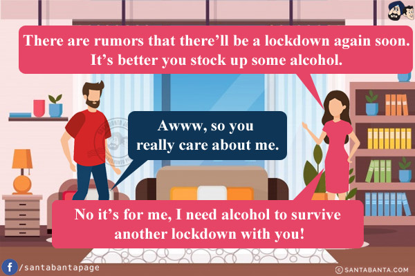 Wife: There are rumors that there'll be a lockdown again soon. It's better you stock up some alcohol.<br/>
Husband: Awww, so you really care about me.<br/>
Wife: No it's for me, I need alcohol to survive another lockdown with you!