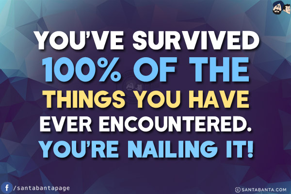 You've survived 100% of the things you have ever encountered. You're nailing it!