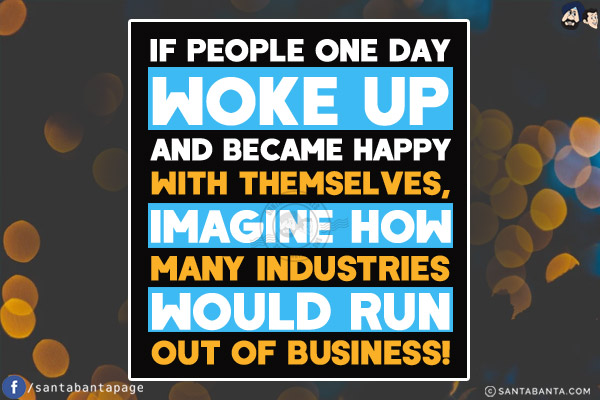 If people one day woke up and became HAPPY with themselves, imagine how many industries would run out of business!