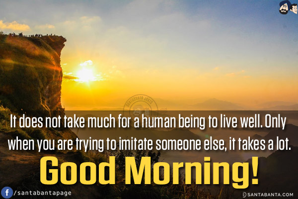 It does not take much for a human being to live well. Only when you are trying to imitate someone else, it takes a lot.<br/>
Good Morning!