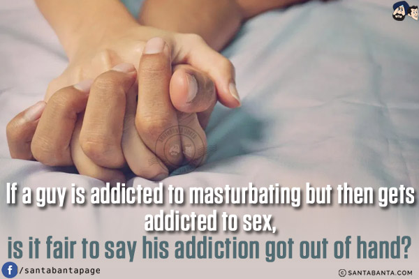 If a guy is addicted to masturbating but then gets addicted to sex, is it fair to say his addiction got out of hand?