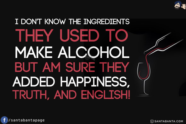 I don't know the ingredients they used to make alcohol but am sure they added happiness, truth, and English!