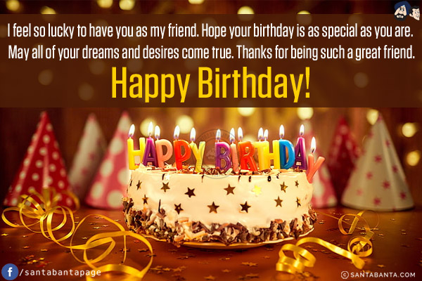 I feel so lucky to have you as my friend. Hope your birthday is as special as you are. May all of your dreams and desires come true. Thanks for being such a great friend.<br/>
Happy Birthday!