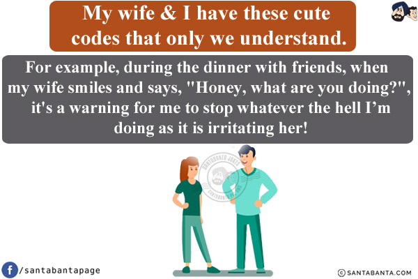 My wife & I have these cute codes that only we understand.<br/>
For example, during the dinner with friends, when my wife smiles and says, `Honey, what are you doing?`, it's a warning for me to stop whatever the hell I'm doing as it is irritating her!